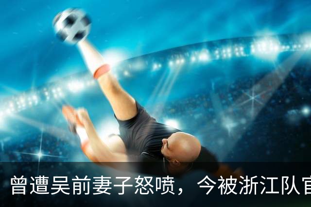 曾遭吴前妻子怒喷，今被浙江队官宣留任！吴前在浙江的日子难过了